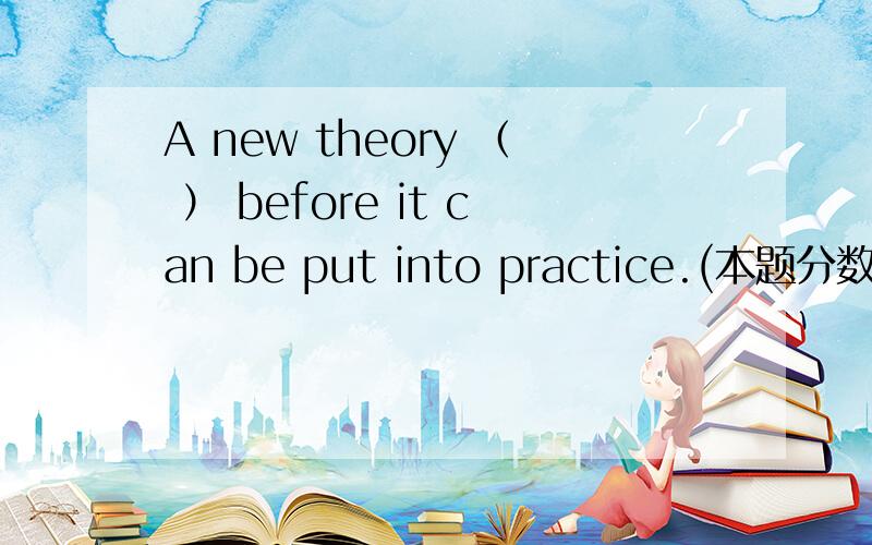 A new theory （ ） before it can be put into practice.(本题分数：2