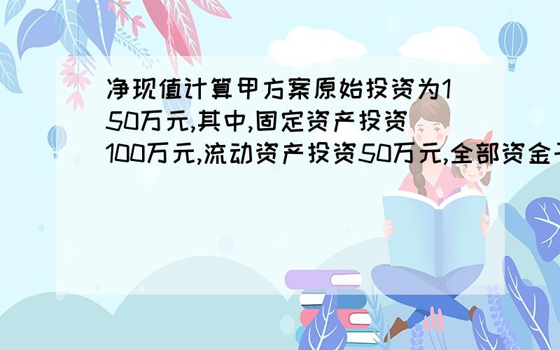 净现值计算甲方案原始投资为150万元,其中,固定资产投资100万元,流动资产投资50万元,全部资金于建设起点一次投入,该