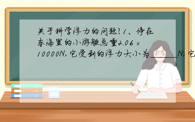 关于科学浮力的问题?1、停在东海里的小游艇总重2.06×10000N,它受到的浮力大小为______N;它排开水的体积为