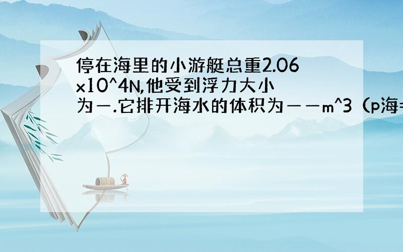 停在海里的小游艇总重2.06x10^4N,他受到浮力大小为—.它排开海水的体积为——m^3（p海=1.03x10^3kg