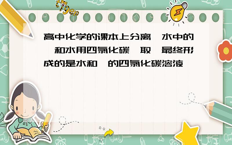 高中化学的课本上分离溴水中的溴和水用四氯化碳萃取,最终形成的是水和溴的四氯化碳溶液