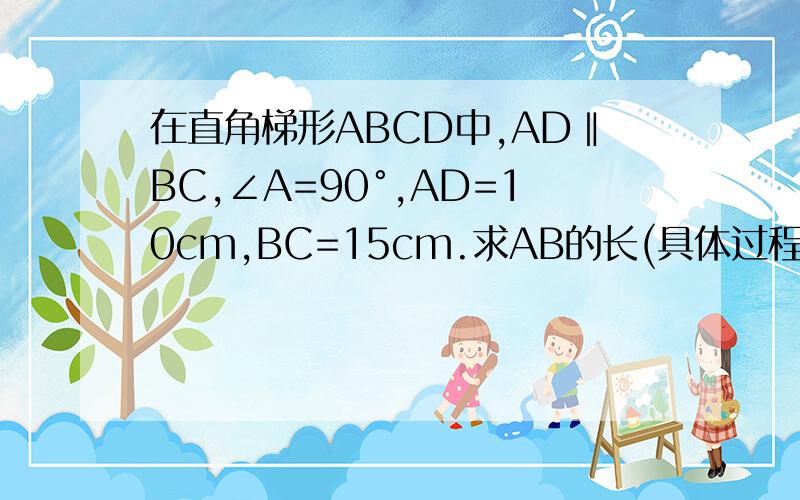 在直角梯形ABCD中,AD‖BC,∠A=90°,AD=10cm,BC=15cm.求AB的长(具体过程）