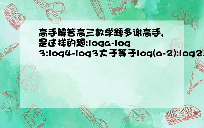 高手解答高三数学题多谢高手,是这样的题:loga-log3:log4-log3大于等于log(a-2):log2,证不等