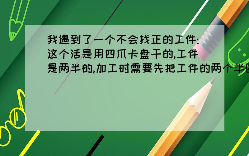 我遇到了一个不会找正的工件:这个活是用四爪卡盘干的,工件是两半的,加工时需要先把工件的两个半圆焊在一起进行加工的,扣在一