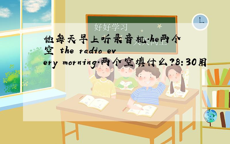 他每天早上听录音机.he两个空 the radio every morning.两个空填什么?8：30用