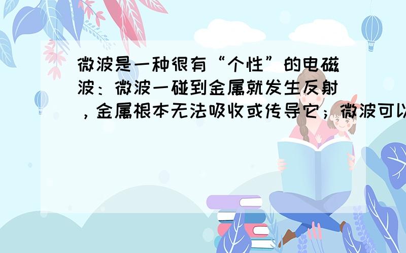 微波是一种很有“个性”的电磁波：微波一碰到金属就发生反射，金属根本无法吸收或传导它；微波可以穿过玻璃、陶瓷、塑料等绝缘材