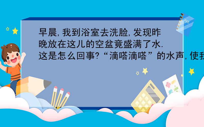 早晨,我到浴室去洗脸,发现昨晚放在这儿的空盆竟盛满了水.这是怎么回事?“滴嗒滴嗒”的水声,使我一下子明白了,原来我没把水