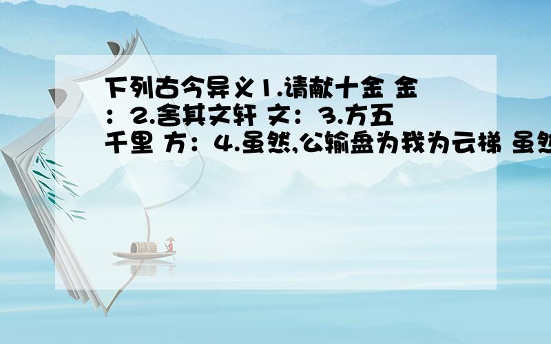 下列古今异义1.请献十金 金：2.舍其文轩 文：3.方五千里 方：4.虽然,公输盘为我为云梯 虽然：5.吾知所以距子矣