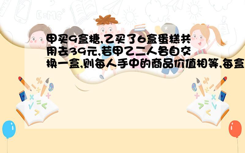 甲买9盒糖,乙买了6盒蛋糕共用去39元,若甲乙二人各自交换一盒,则每人手中的商品价值相等,每盒糖和每盒蛋糕各多少元?