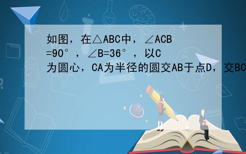 如图，在△ABC中，∠ACB=90°，∠B=36°，以C为圆心，CA为半径的圆交AB于点D，交BC于点E．求AD、DE的