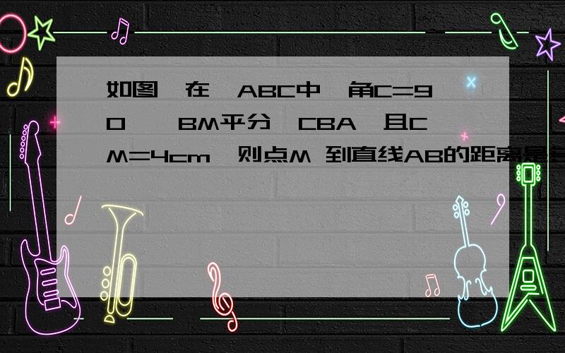 如图,在△ABC中,角C=90°,BM平分∠CBA,且CM=4cm,则点M 到直线AB的距离是多少厘米