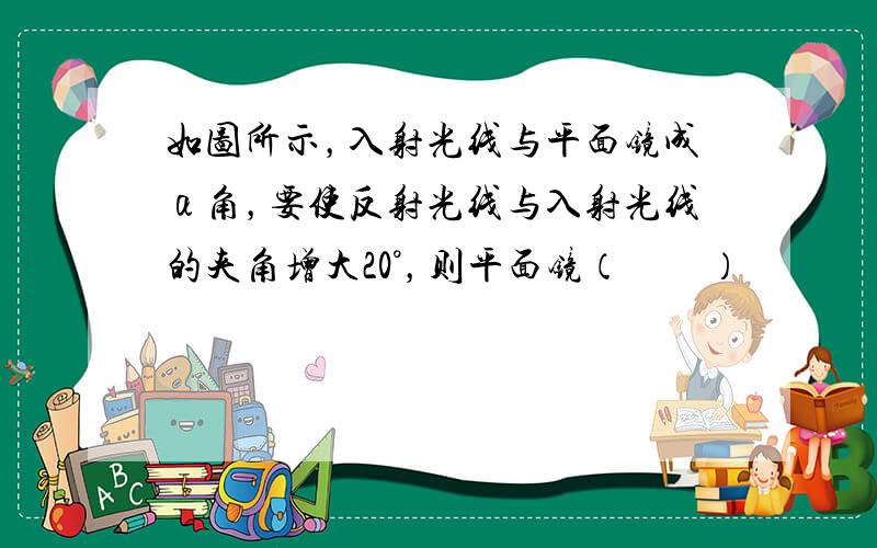 如图所示，入射光线与平面镜成α角，要使反射光线与入射光线的夹角增大20°，则平面镜（　　）