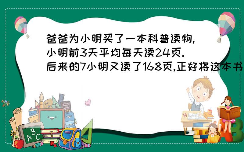 爸爸为小明买了一本科普读物,小明前3天平均每天读24页.后来的7小明又读了168页,正好将这本书读完.这本书一共有多少页