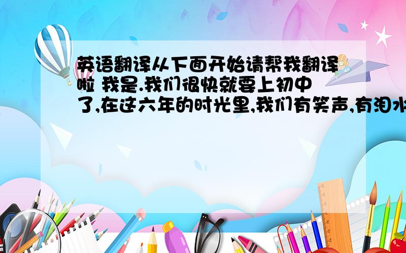 英语翻译从下面开始请帮我翻译啦 我是.我们很快就要上初中了,在这六年的时光里,我们有笑声,有泪水,这六年将成为我们共同的