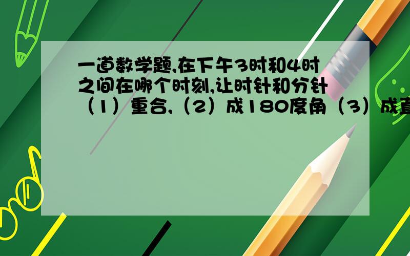 一道数学题,在下午3时和4时之间在哪个时刻,让时针和分针（1）重合,（2）成180度角（3）成直角?