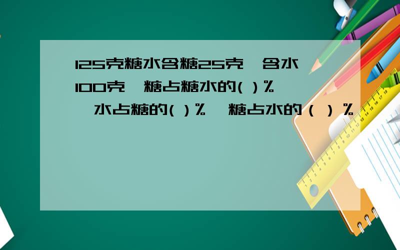 125克糖水含糖25克,含水100克,糖占糖水的( )％,水占糖的( )％,糖占水的（）％