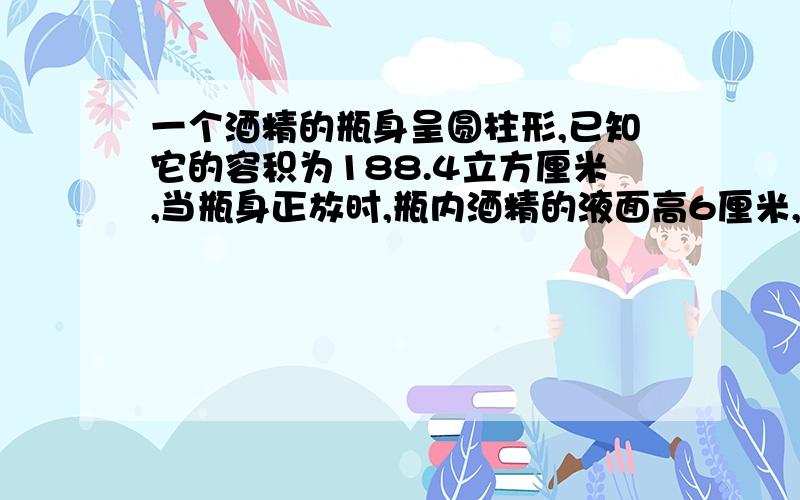 一个酒精的瓶身呈圆柱形,已知它的容积为188.4立方厘米,当瓶身正放时,瓶内酒精的液面高6厘米,