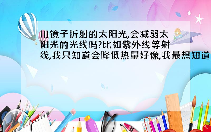 用镜子折射的太阳光,会减弱太阳光的光线吗?比如紫外线等射线,我只知道会降低热量好像,我最想知道的是：