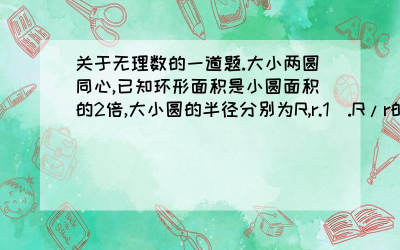 关于无理数的一道题.大小两圆同心,已知环形面积是小圆面积的2倍,大小圆的半径分别为R,r.1）.R/r的值是有理数吗?为