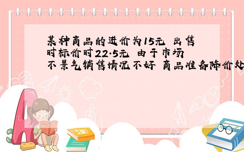 某种商品的进价为15元 出售时标价时22.5元 由于市场不景气销售情况不好 商品准备降价处理 但要保证利润率