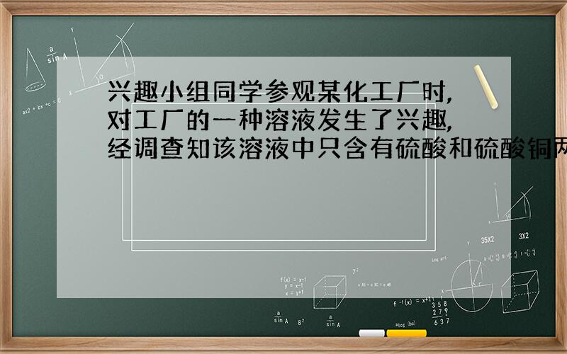 兴趣小组同学参观某化工厂时,对工厂的一种溶液发生了兴趣,经调查知该溶液中只含有硫酸和硫酸铜两种溶质,为了验证溶液中是否含