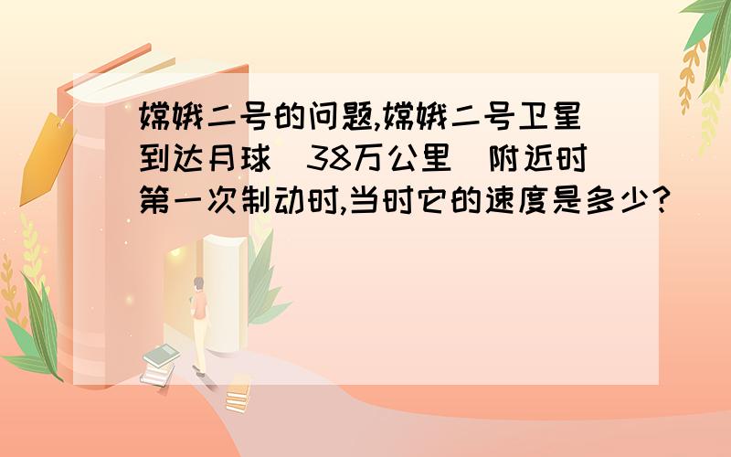 嫦娥二号的问题,嫦娥二号卫星到达月球(38万公里)附近时第一次制动时,当时它的速度是多少?