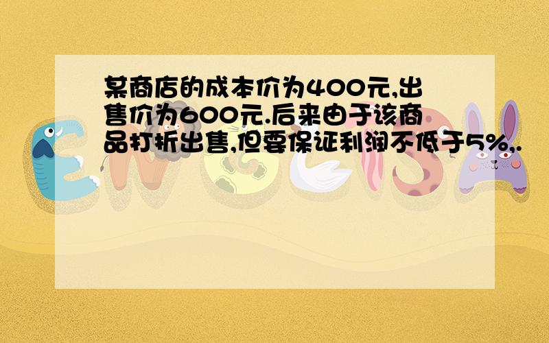 某商店的成本价为400元,出售价为600元.后来由于该商品打折出售,但要保证利润不低于5%,.