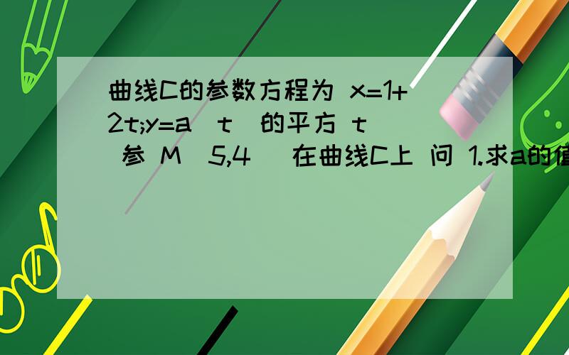 曲线C的参数方程为 x=1+2t;y=a(t)的平方 t 参 M(5,4) 在曲线C上 问 1.求a的值 2.曲线C的普