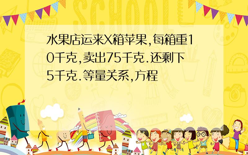 水果店运来X箱苹果,每箱重10千克,卖出75千克.还剩下5千克.等量关系,方程