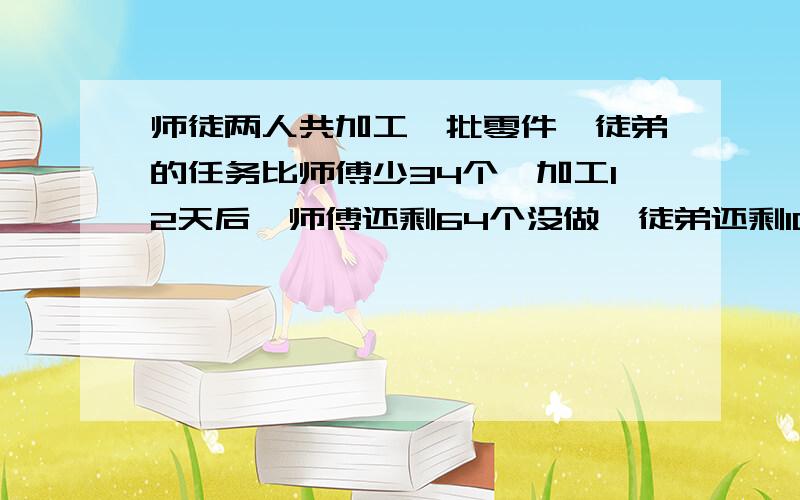 师徒两人共加工一批零件,徒弟的任务比师傅少34个,加工12天后,师傅还剩64个没做,徒弟还剩102个没做,已知徒弟的工作