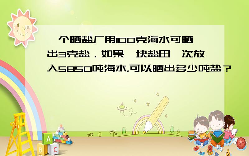 一个晒盐厂用100克海水可晒出3克盐．如果一块盐田一次放入5850吨海水，可以晒出多少吨盐？