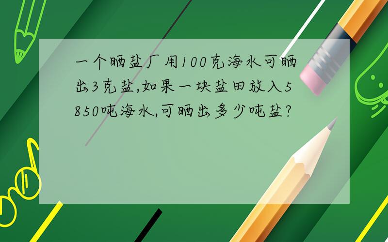 一个晒盐厂用100克海水可晒出3克盐,如果一块盐田放入5850吨海水,可晒出多少吨盐?