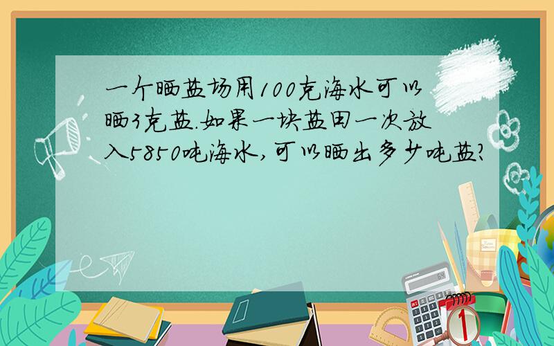 一个晒盐场用100克海水可以晒3克盐.如果一块盐田一次放入5850吨海水,可以晒出多少吨盐?