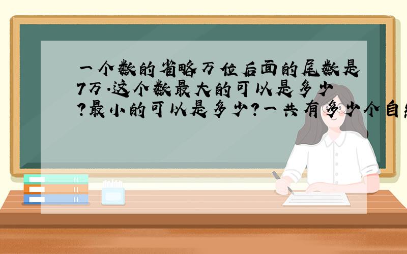 一个数的省略万位后面的尾数是7万.这个数最大的可以是多少?最小的可以是多少?一共有多少个自然数的近似数是7万?