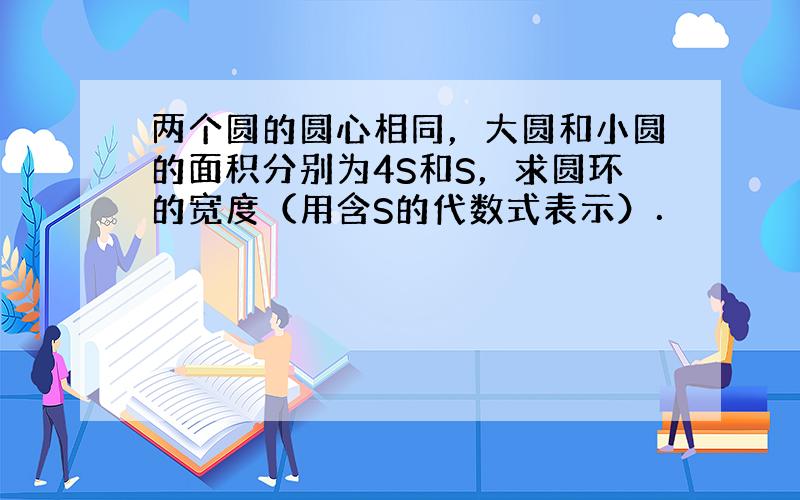 两个圆的圆心相同，大圆和小圆的面积分别为4S和S，求圆环的宽度（用含S的代数式表示）．