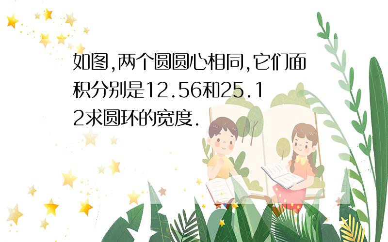 如图,两个圆圆心相同,它们面积分别是12.56和25.12求圆环的宽度.