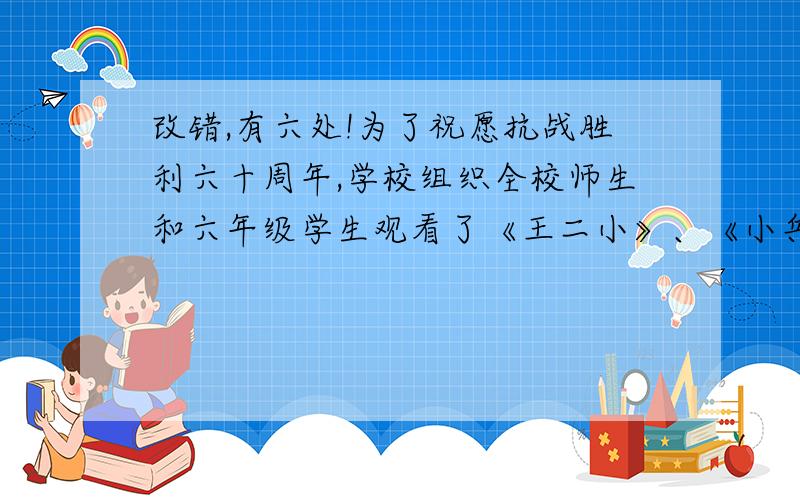 改错,有六处!为了祝愿抗战胜利六十周年,学校组织全校师生和六年级学生观看了《王二小》、《小兵张嘎》、《宝莲灯》……等抗战