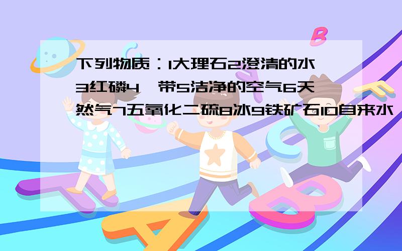 下列物质：1大理石2澄清的水3红磷4镁带5洁净的空气6天然气7五氧化二硫8冰9铁矿石10自来水,属于纯净物的有