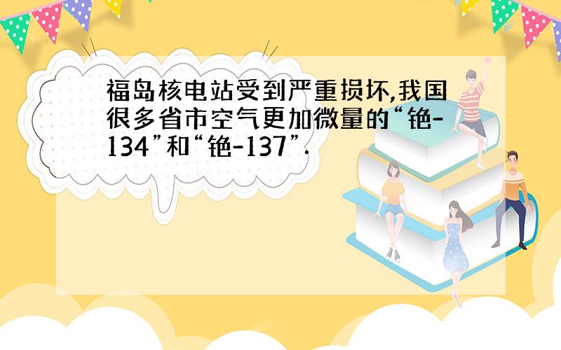 福岛核电站受到严重损坏,我国很多省市空气更加微量的“铯-134”和“铯-137”．