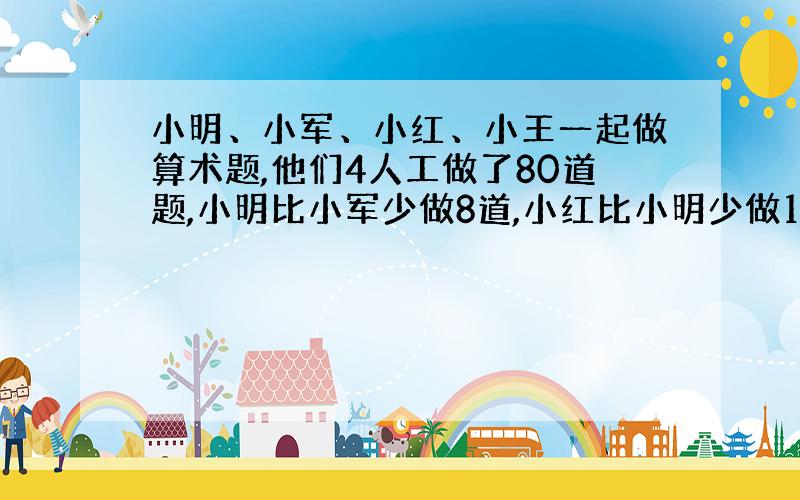 小明、小军、小红、小王一起做算术题,他们4人工做了80道题,小明比小军少做8道,小红比小明少做14道,小