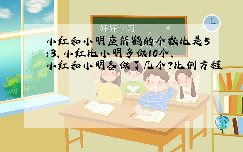 小红和小明座纸鹤的个数比是5:3,小红比小明多做10个,小红和小明各做了几个?比例方程