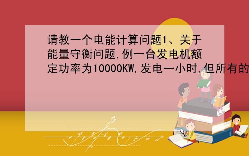 请教一个电能计算问题1、关于能量守衡问题,例一台发电机额定功率为10000KW,发电一小时,但所有的用电器(负载)只有5