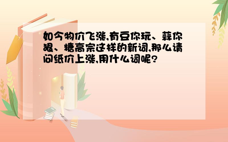 如今物价飞涨,有豆你玩、蒜你狠、糖高宗这样的新词,那么请问纸价上涨,用什么词呢?