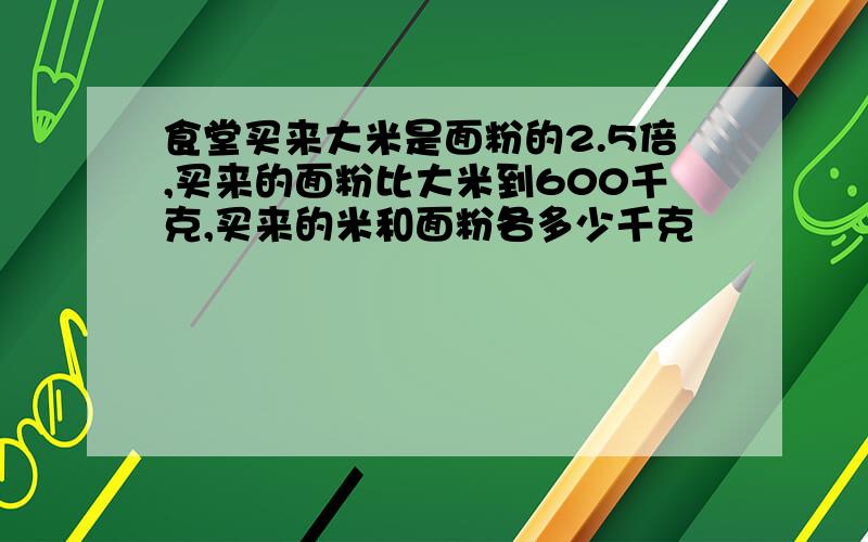 食堂买来大米是面粉的2.5倍,买来的面粉比大米到600千克,买来的米和面粉各多少千克