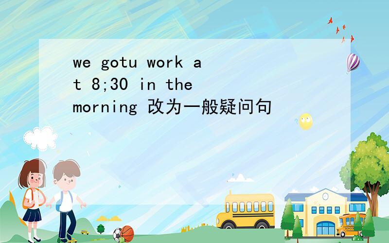 we gotu work at 8;30 in the morning 改为一般疑问句