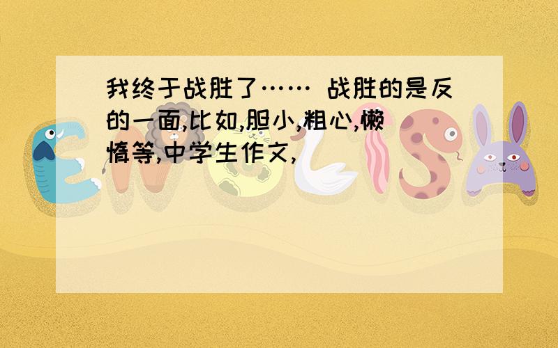 我终于战胜了…… 战胜的是反的一面,比如,胆小,粗心,懒惰等,中学生作文,