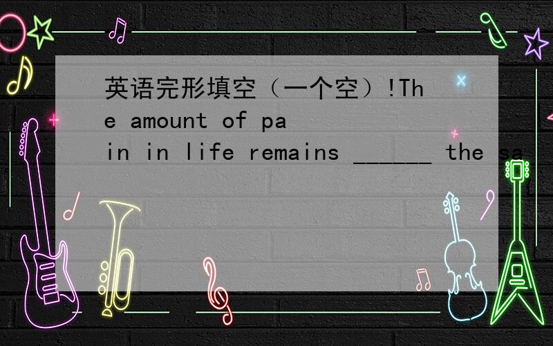 英语完形填空（一个空）!The amount of pain in life remains ______ the sa