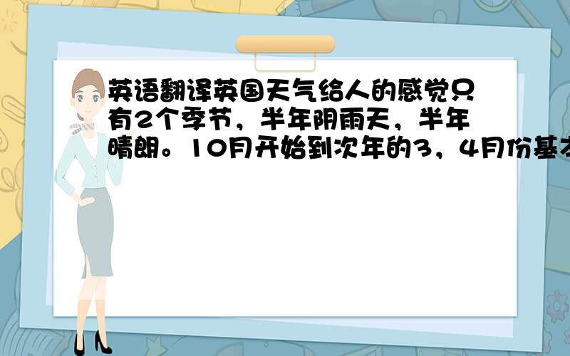英语翻译英国天气给人的感觉只有2个季节，半年阴雨天，半年晴朗。10月开始到次年的3，4月份基本都是阴雨天，其他的都是晴朗