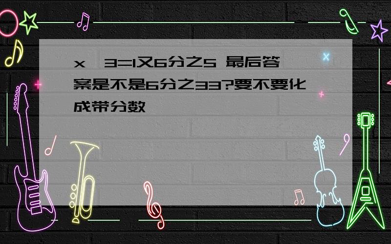 x÷3=1又6分之5 最后答案是不是6分之33?要不要化成带分数