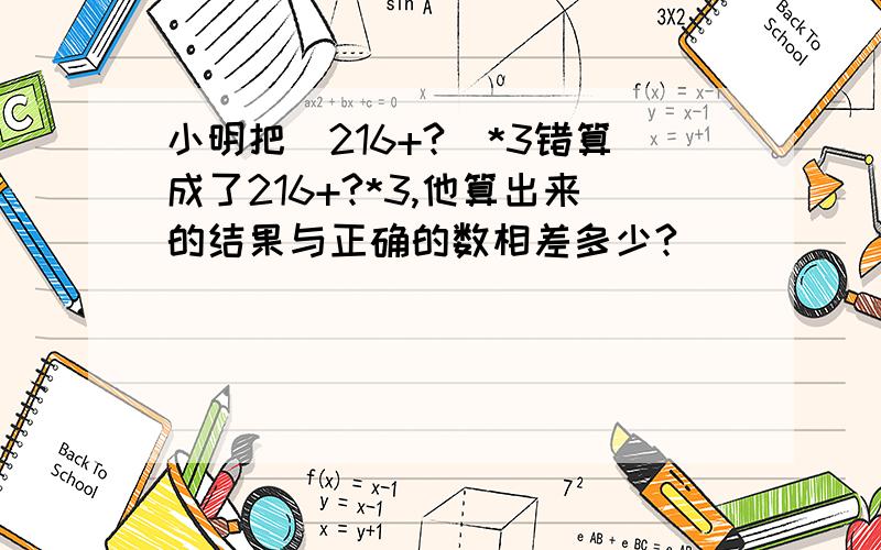 小明把（216+?）*3错算成了216+?*3,他算出来的结果与正确的数相差多少?